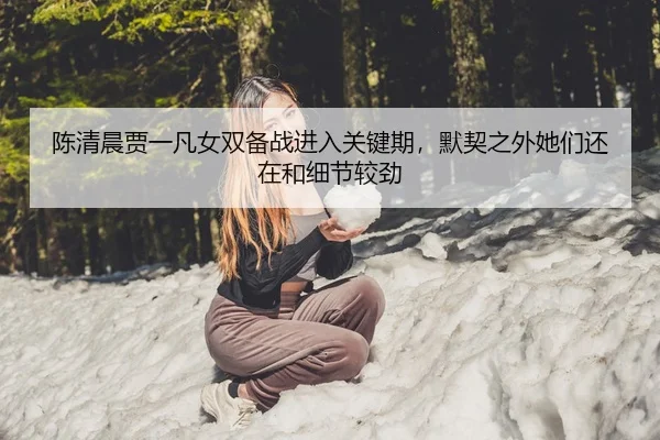 陈清晨贾一凡女双备战进入关键期，默契之外她们还在和细节较劲